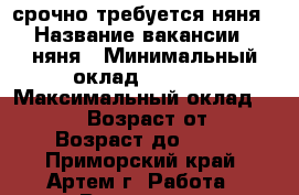 срочно требуется няня › Название вакансии ­ няня › Минимальный оклад ­ 8 000 › Максимальный оклад ­ 10 000 › Возраст от ­ 30 › Возраст до ­ 55 - Приморский край, Артем г. Работа » Вакансии   . Приморский край,Артем г.